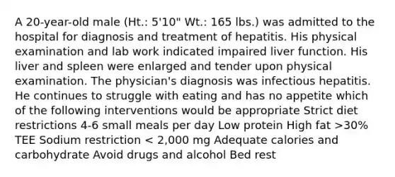 A 20-year-old male (Ht.: 5'10" Wt.: 165 lbs.) was admitted to the hospital for diagnosis and treatment of hepatitis. His physical examination and lab work indicated impaired liver function. His liver and spleen were enlarged and tender upon physical examination. The physician's diagnosis was infectious hepatitis. He continues to struggle with eating and has no appetite which of the following interventions would be appropriate Strict diet restrictions 4-6 small meals per day Low protein High fat >30% TEE Sodium restriction < 2,000 mg Adequate calories and carbohydrate Avoid drugs and alcohol Bed rest