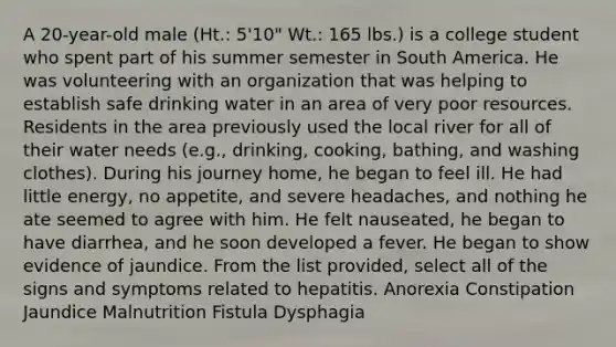 A 20-year-old male (Ht.: 5'10" Wt.: 165 lbs.) is a college student who spent part of his summer semester in South America. He was volunteering with an organization that was helping to establish safe drinking water in an area of very poor resources. Residents in the area previously used the local river for all of their water needs (e.g., drinking, cooking, bathing, and washing clothes). During his journey home, he began to feel ill. He had little energy, no appetite, and severe headaches, and nothing he ate seemed to agree with him. He felt nauseated, he began to have diarrhea, and he soon developed a fever. He began to show evidence of jaundice. From the list provided, select all of the signs and symptoms related to hepatitis. Anorexia Constipation Jaundice Malnutrition Fistula Dysphagia