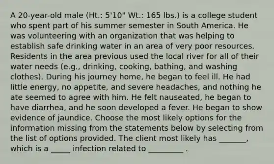 A 20-year-old male (Ht.: 5'10" Wt.: 165 lbs.) is a college student who spent part of his summer semester in South America. He was volunteering with an organization that was helping to establish safe drinking water in an area of very poor resources. Residents in the area previous used the local river for all of their water needs (e.g., drinking, cooking, bathing, and washing clothes). During his journey home, he began to feel ill. He had little energy, no appetite, and severe headaches, and nothing he ate seemed to agree with him. He felt nauseated, he began to have diarrhea, and he soon developed a fever. He began to show evidence of jaundice. Choose the most likely options for the information missing from the statements below by selecting from the list of options provided. The client most likely has _______, which is a _____ infection related to _________ .