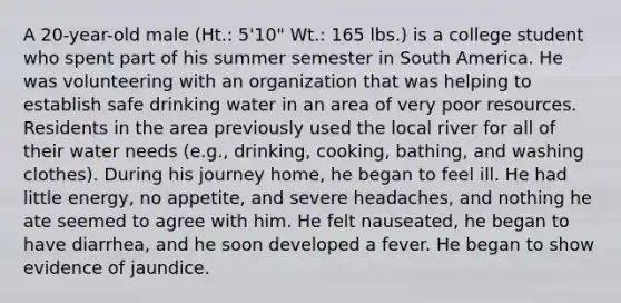 A 20-year-old male (Ht.: 5'10" Wt.: 165 lbs.) is a college student who spent part of his summer semester in South America. He was volunteering with an organization that was helping to establish safe drinking water in an area of very poor resources. Residents in the area previously used the local river for all of their water needs (e.g., drinking, cooking, bathing, and washing clothes). During his journey home, he began to feel ill. He had little energy, no appetite, and severe headaches, and nothing he ate seemed to agree with him. He felt nauseated, he began to have diarrhea, and he soon developed a fever. He began to show evidence of jaundice.