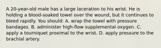 A 20-year-old male has a large laceration to his wrist. He is holding a blood-soaked towel over the wound, but it continues to bleed rapidly. You should: A. wrap the towel with pressure bandages. B. administer high-flow supplemental oxygen. C. apply a tourniquet proximal to the wrist. D. apply pressure to the brachial artery.