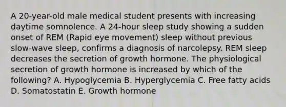 A 20-year-old male medical student presents with increasing daytime somnolence. A 24-hour sleep study showing a sudden onset of REM (Rapid eye movement) sleep without previous slow-wave sleep, confirms a diagnosis of narcolepsy. REM sleep decreases the secretion of growth hormone. The physiological secretion of growth hormone is increased by which of the following? A. Hypoglycemia B. Hyperglycemia C. Free fatty acids D. Somatostatin E. Growth hormone