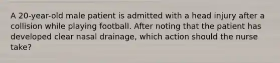 A 20-year-old male patient is admitted with a head injury after a collision while playing football. After noting that the patient has developed clear nasal drainage, which action should the nurse take?