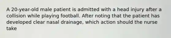 A 20-year-old male patient is admitted with a head injury after a collision while playing football. After noting that the patient has developed clear nasal drainage, which action should the nurse take