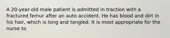 A 20-year-old male patient is admitted in traction with a fractured femur after an auto accident. He has blood and dirt in his hair, which is long and tangled. It is most appropriate for the nurse to