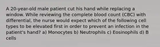 A 20-year-old male patient cut his hand while replacing a window. While reviewing the complete blood count (CBC) with differential, the nurse would expect which of the following cell types to be elevated first in order to prevent an infection in the patient's hand? a) Monocytes b) Neutrophils c) Eosinophils d) B cells