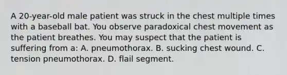 A​ 20-year-old male patient was struck in the chest multiple times with a baseball bat. You observe paradoxical chest movement as the patient breathes. You may suspect that the patient is suffering from​ a: A. pneumothorax. B. sucking chest wound. C. tension pneumothorax. D. flail segment.