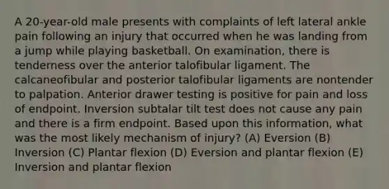 A 20-year-old male presents with complaints of left lateral ankle pain following an injury that occurred when he was landing from a jump while playing basketball. On examination, there is tenderness over the anterior talofibular ligament. The calcaneofibular and posterior talofibular ligaments are nontender to palpation. Anterior drawer testing is positive for pain and loss of endpoint. Inversion subtalar tilt test does not cause any pain and there is a firm endpoint. Based upon this information, what was the most likely mechanism of injury? (A) Eversion (B) Inversion (C) Plantar flexion (D) Eversion and plantar flexion (E) Inversion and plantar flexion