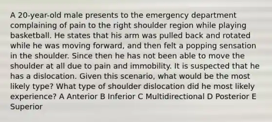 A 20-year-old male presents to the emergency department complaining of pain to the right shoulder region while playing basketball. He states that his arm was pulled back and rotated while he was moving forward, and then felt a popping sensation in the shoulder. Since then he has not been able to move the shoulder at all due to pain and immobility. It is suspected that he has a dislocation. Given this scenario, what would be the most likely type? What type of shoulder dislocation did he most likely experience? A Anterior B Inferior C Multidirectional D Posterior E Superior