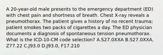 A 20-year-old male presents to the emergency department (ED) with chest pain and shortness of breath. Chest X-ray reveals a pneumothorax. The patient gives a history of no recent trauma; patient smokes two packs of cigarettes a day. The ED physician documents a diagnosis of spontaneous tension pneumothorax. What is the ICD-10-CM code selection? A.S27.0XXA B.S27.0XXA, Z77.22 C.J93.0 D.J93.0, F17.210