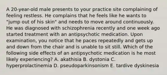 A 20-year-old male presents to your practice site complaining of feeling restless. He complains that he feels like he wants to "jump out of his skin" and needs to move around continuously. He was diagnosed with schizophrenia recently and one week ago started treatment with an antipsychotic medication. Upon examination, you notice that he paces repeatedly and gets up and down from the chair and is unable to sit still. Which of the following side effects of an antipsychotic medication is he most likely experiencing? A. akathisia B. dystonia C. hyperprolactinemia D. pseudoparkinsonism E. tardive dyskinesia