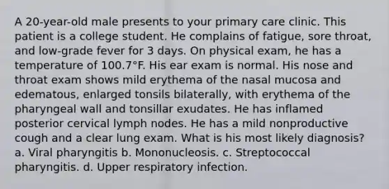 A 20-year-old male presents to your primary care clinic. This patient is a college student. He complains of fatigue, sore throat, and low-grade fever for 3 days. On physical exam, he has a temperature of 100.7°F. His ear exam is normal. His nose and throat exam shows mild erythema of the nasal mucosa and edematous, enlarged tonsils bilaterally, with erythema of the pharyngeal wall and tonsillar exudates. He has inflamed posterior cervical lymph nodes. He has a mild nonproductive cough and a clear lung exam. What is his most likely diagnosis? a. Viral pharyngitis b. Mononucleosis. c. Streptococcal pharyngitis. d. Upper respiratory infection.