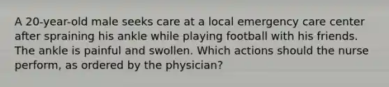 A 20-year-old male seeks care at a local emergency care center after spraining his ankle while playing football with his friends. The ankle is painful and swollen. Which actions should the nurse perform, as ordered by the physician?