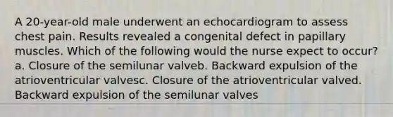 A 20-year-old male underwent an echocardiogram to assess chest pain. Results revealed a congenital defect in papillary muscles. Which of the following would the nurse expect to occur?a. Closure of the semilunar valveb. Backward expulsion of the atrioventricular valvesc. Closure of the atrioventricular valved. Backward expulsion of the semilunar valves