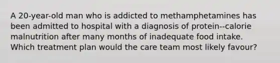 A 20-year-old man who is addicted to methamphetamines has been admitted to hospital with a diagnosis of protein--calorie malnutrition after many months of inadequate food intake. Which treatment plan would the care team most likely favour?