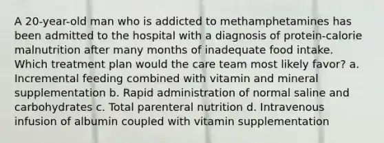 A 20-year-old man who is addicted to methamphetamines has been admitted to the hospital with a diagnosis of protein-calorie malnutrition after many months of inadequate food intake. Which treatment plan would the care team most likely favor? a. Incremental feeding combined with vitamin and mineral supplementation b. Rapid administration of normal saline and carbohydrates c. Total parenteral nutrition d. Intravenous infusion of albumin coupled with vitamin supplementation