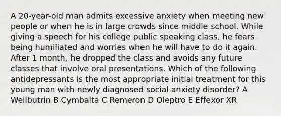 A 20-year-old man admits excessive anxiety when meeting new people or when he is in large crowds since middle school. While giving a speech for his college public speaking class, he fears being humiliated and worries when he will have to do it again. After 1 month, he dropped the class and avoids any future classes that involve oral presentations. Which of the following antidepressants is the most appropriate initial treatment for this young man with newly diagnosed social anxiety disorder? A Wellbutrin B Cymbalta C Remeron D Oleptro E Effexor XR