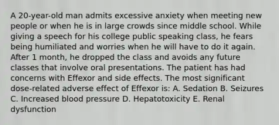 A 20-year-old man admits excessive anxiety when meeting new people or when he is in large crowds since middle school. While giving a speech for his college public speaking class, he fears being humiliated and worries when he will have to do it again. After 1 month, he dropped the class and avoids any future classes that involve oral presentations. The patient has had concerns with Effexor and side effects. The most significant dose-related adverse effect of Effexor is: A. Sedation B. Seizures C. Increased blood pressure D. Hepatotoxicity E. Renal dysfunction