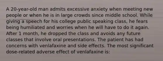 A 20-year-old man admits excessive anxiety when meeting new people or when he is in large crowds since middle school. While giving a speech for his college public speaking class, he fears being humiliated and worries when he will have to do it again. After 1 month, he dropped the class and avoids any future classes that involve oral presentations. The patient has had concerns with venlafaxine and side effects. The most significant dose-related adverse effect of venlafaxine is: