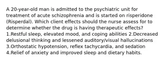 A 20-year-old man is admitted to the psychiatric unit for treatment of acute schizophrenia and is started on risperidone (Risperdal). Which client effects should the nurse assess for to determine whether the drug is having therapeutic effects? 1.Restful sleep, elevated mood, and coping abilities 2.Decreased delusional thinking and lessened auditory/visual hallucinations 3.Orthostatic hypotension, reflex tachycardia, and sedation 4.Relief of anxiety and improved sleep and dietary habits.