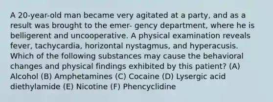 A 20-year-old man became very agitated at a party, and as a result was brought to the emer- gency department, where he is belligerent and uncooperative. A physical examination reveals fever, tachycardia, horizontal nystagmus, and hyperacusis. Which of the following substances may cause the behavioral changes and physical findings exhibited by this patient? (A) Alcohol (B) Amphetamines (C) Cocaine (D) Lysergic acid diethylamide (E) Nicotine (F) Phencyclidine