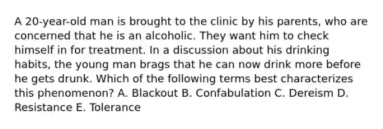 A 20-year-old man is brought to the clinic by his parents, who are concerned that he is an alcoholic. They want him to check himself in for treatment. In a discussion about his drinking habits, the young man brags that he can now drink more before he gets drunk. Which of the following terms best characterizes this phenomenon? A. Blackout B. Confabulation C. Dereism D. Resistance E. Tolerance