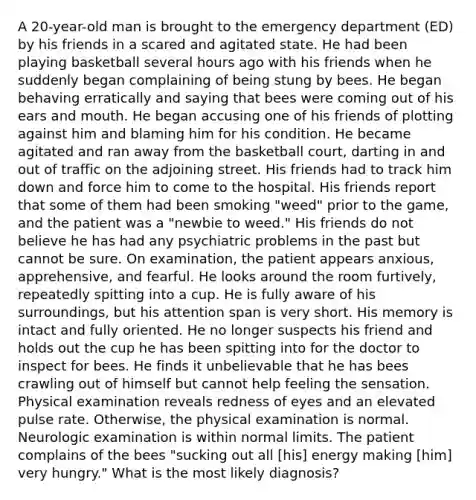 A 20-year-old man is brought to the emergency department (ED) by his friends in a scared and agitated state. He had been playing basketball several hours ago with his friends when he suddenly began complaining of being stung by bees. He began behaving erratically and saying that bees were coming out of his ears and mouth. He began accusing one of his friends of plotting against him and blaming him for his condition. He became agitated and ran away from the basketball court, darting in and out of traffic on the adjoining street. His friends had to track him down and force him to come to the hospital. His friends report that some of them had been smoking "weed" prior to the game, and the patient was a "newbie to weed." His friends do not believe he has had any psychiatric problems in the past but cannot be sure. On examination, the patient appears anxious, apprehensive, and fearful. He looks around the room furtively, repeatedly spitting into a cup. He is fully aware of his surroundings, but his attention span is very short. His memory is intact and fully oriented. He no longer suspects his friend and holds out the cup he has been spitting into for the doctor to inspect for bees. He finds it unbelievable that he has bees crawling out of himself but cannot help feeling the sensation. Physical examination reveals redness of eyes and an elevated pulse rate. Otherwise, the physical examination is normal. Neurologic examination is within normal limits. The patient complains of the bees "sucking out all [his] energy making [him] very hungry." What is the most likely diagnosis?