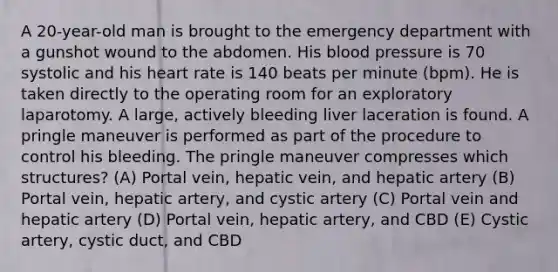 A 20-year-old man is brought to the emergency department with a gunshot wound to the abdomen. His blood pressure is 70 systolic and his heart rate is 140 beats per minute (bpm). He is taken directly to the operating room for an exploratory laparotomy. A large, actively bleeding liver laceration is found. A pringle maneuver is performed as part of the procedure to control his bleeding. The pringle maneuver compresses which structures? (A) Portal vein, hepatic vein, and hepatic artery (B) Portal vein, hepatic artery, and cystic artery (C) Portal vein and hepatic artery (D) Portal vein, hepatic artery, and CBD (E) Cystic artery, cystic duct, and CBD