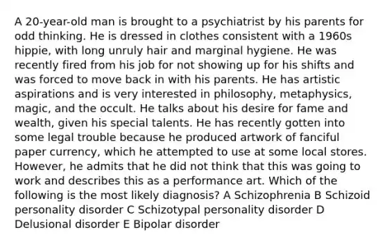 A 20-year-old man is brought to a psychiatrist by his parents for odd thinking. He is dressed in clothes consistent with a 1960s hippie, with long unruly hair and marginal hygiene. He was recently fired from his job for not showing up for his shifts and was forced to move back in with his parents. He has artistic aspirations and is very interested in philosophy, metaphysics, magic, and the occult. He talks about his desire for fame and wealth, given his special talents. He has recently gotten into some legal trouble because he produced artwork of fanciful paper currency, which he attempted to use at some local stores. However, he admits that he did not think that this was going to work and describes this as a performance art. Which of the following is the most likely diagnosis? A Schizophrenia B Schizoid personality disorder C Schizotypal personality disorder D Delusional disorder E Bipolar disorder