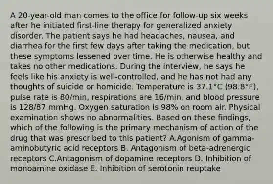 A 20-year-old man comes to the office for follow-up six weeks after he initiated first-line therapy for generalized anxiety disorder. The patient says he had headaches, nausea, and diarrhea for the first few days after taking the medication, but these symptoms lessened over time. He is otherwise healthy and takes no other medications. During the interview, he says he feels like his anxiety is well-controlled, and he has not had any thoughts of suicide or homicide. Temperature is 37.1°C (98.8°F), pulse rate is 80/min, respirations are 16/min, and blood pressure is 128/87 mmHg. Oxygen saturation is 98% on room air. Physical examination shows no abnormalities. Based on these findings, which of the following is the primary mechanism of action of the drug that was prescribed to this patient? A.Agonism of gamma-aminobutyric acid receptors B. Antagonism of beta-adrenergic receptors C.Antagonism of dopamine receptors D. Inhibition of monoamine oxidase E. Inhibition of serotonin reuptake