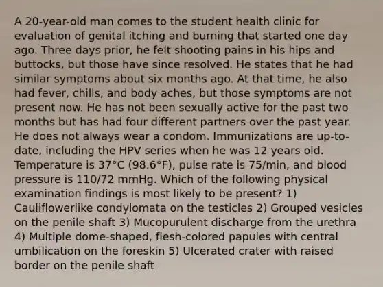 A 20-year-old man comes to the student health clinic for evaluation of genital itching and burning that started one day ago. Three days prior, he felt shooting pains in his hips and buttocks, but those have since resolved. He states that he had similar symptoms about six months ago. At that time, he also had fever, chills, and body aches, but those symptoms are not present now. He has not been sexually active for the past two months but has had four different partners over the past year. He does not always wear a condom. Immunizations are up-to-date, including the HPV series when he was 12 years old. Temperature is 37°C (98.6°F), pulse rate is 75/min, and <a href='https://www.questionai.com/knowledge/kD0HacyPBr-blood-pressure' class='anchor-knowledge'>blood pressure</a> is 110/72 mmHg. Which of the following physical examination findings is most likely to be present? 1) Cauliflowerlike condylomata on the testicles 2) Grouped vesicles on the penile shaft 3) Mucopurulent discharge from the urethra 4) Multiple dome-shaped, flesh-colored papules with central umbilication on the foreskin 5) Ulcerated crater with raised border on the penile shaft