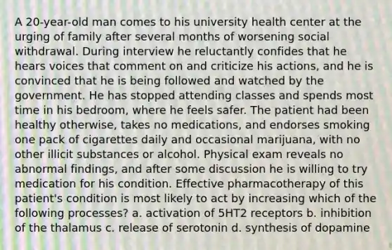 A 20-year-old man comes to his university health center at the urging of family after several months of worsening social withdrawal. During interview he reluctantly confides that he hears voices that comment on and criticize his actions, and he is convinced that he is being followed and watched by the government. He has stopped attending classes and spends most time in his bedroom, where he feels safer. The patient had been healthy otherwise, takes no medications, and endorses smoking one pack of cigarettes daily and occasional marijuana, with no other illicit substances or alcohol. Physical exam reveals no abnormal findings, and after some discussion he is willing to try medication for his condition. Effective pharmacotherapy of this patient's condition is most likely to act by increasing which of the following processes? a. activation of 5HT2 receptors b. inhibition of the thalamus c. release of serotonin d. synthesis of dopamine