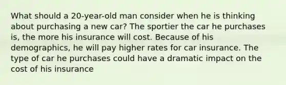 What should a 20-year-old man consider when he is thinking about purchasing a new car? The sportier the car he purchases is, the more his insurance will cost. Because of his demographics, he will pay higher rates for car insurance. The type of car he purchases could have a dramatic impact on the cost of his insurance