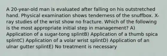 A 20-year-old man is evaluated after falling on his outstretched hand. Physical examination shows tenderness of the snuffbox. X-ray studies of the wrist show no fracture. Which of the following is the most appropriate initial step in management? A) Application of a sugar-tong splintB) Application of a thumb spica splintC) Application of a volar wrist splintD) Application of an ulnar gutter splintE) No treatment is necessary