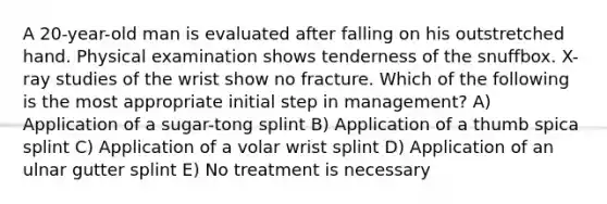 A 20-year-old man is evaluated after falling on his outstretched hand. Physical examination shows tenderness of the snuffbox. X-ray studies of the wrist show no fracture. Which of the following is the most appropriate initial step in management? A) Application of a sugar-tong splint B) Application of a thumb spica splint C) Application of a volar wrist splint D) Application of an ulnar gutter splint E) No treatment is necessary