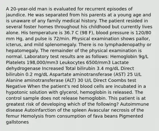 A 20-year-old man is evaluated for recurrent episodes of jaundice. He was separated from his parents at a young age and is unaware of any family medical history. The patient resided in several foster homes throughout his childhood but currently lives alone. His temperature is 36.7 C (98 F), blood pressure is 120/80 mm Hg, and pulse is 72/min. Physical examination shows pallor, icterus, and mild splenomegaly. There is no lymphadenopathy or hepatomegaly. The remainder of the physical examination is normal. Laboratory test results are as follows: Hemoglobin 9g/L Platelets 198,000/mm3 Leukocytes 6500/mm3 Lactate dehydrogenase Increased Total bilirubin 3.4 mg/dL Direct bilirubin 0.2 mg/dL Aspartate aminotransferase (AST) 25 U/L Alanine aminotransferase (ALT) 30 U/L Direct Coombs test Negative When the patient's red blood cells are incubated in a hypotonic solution with glycerol, hemoglobin is released. The control sample does not release hemoglobin. This patient is at greatest risk of developing which of the following? Autoimmune disease Autoinfarction of the spleen Avascular necrosis of the femur Hemolysis from consumption of fava beans Pigmented gallstones