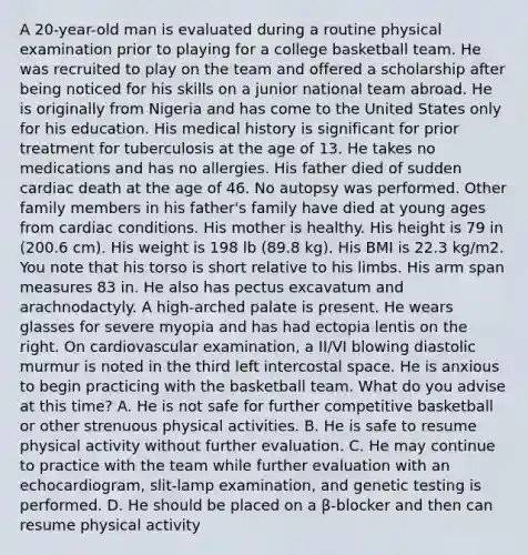 A 20-year-old man is evaluated during a routine physical examination prior to playing for a college basketball team. He was recruited to play on the team and offered a scholarship after being noticed for his skills on a junior national team abroad. He is originally from Nigeria and has come to the United States only for his education. His medical history is significant for prior treatment for tuberculosis at the age of 13. He takes no medications and has no allergies. His father died of sudden cardiac death at the age of 46. No autopsy was performed. Other family members in his father's family have died at young ages from cardiac conditions. His mother is healthy. His height is 79 in (200.6 cm). His weight is 198 lb (89.8 kg). His BMI is 22.3 kg/m2. You note that his torso is short relative to his limbs. His arm span measures 83 in. He also has pectus excavatum and arachnodactyly. A high-arched palate is present. He wears glasses for severe myopia and has had ectopia lentis on the right. On cardiovascular examination, a II/VI blowing diastolic murmur is noted in the third left intercostal space. He is anxious to begin practicing with the basketball team. What do you advise at this time? A. He is not safe for further competitive basketball or other strenuous physical activities. B. He is safe to resume physical activity without further evaluation. C. He may continue to practice with the team while further evaluation with an echocardiogram, slit-lamp examination, and genetic testing is performed. D. He should be placed on a β-blocker and then can resume physical activity