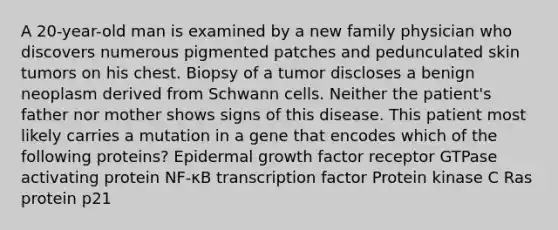 A 20-year-old man is examined by a new family physician who discovers numerous pigmented patches and pedunculated skin tumors on his chest. Biopsy of a tumor discloses a benign neoplasm derived from Schwann cells. Neither the patient's father nor mother shows signs of this disease. This patient most likely carries a mutation in a gene that encodes which of the following proteins? Epidermal growth factor receptor GTPase activating protein NF-κB transcription factor Protein kinase C Ras protein p21