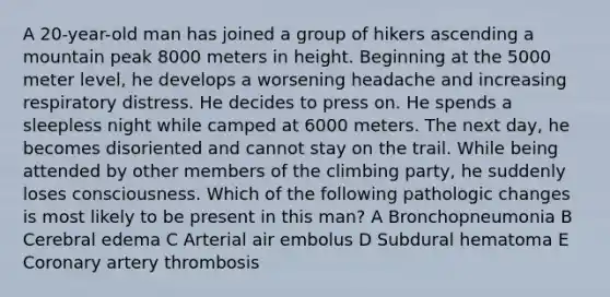 A 20-year-old man has joined a group of hikers ascending a mountain peak 8000 meters in height. Beginning at the 5000 meter level, he develops a worsening headache and increasing respiratory distress. He decides to press on. He spends a sleepless night while camped at 6000 meters. The next day, he becomes disoriented and cannot stay on the trail. While being attended by other members of the climbing party, he suddenly loses consciousness. Which of the following pathologic changes is most likely to be present in this man? A Bronchopneumonia B Cerebral edema C Arterial air embolus D Subdural hematoma E Coronary artery thrombosis