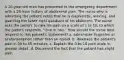 A 20-year-old man has presented to the emergency department with a 24-hour history of abdominal pain. The nurse who is admitting the patient notes that he is diaphoretic, wincing, and guarding the lower right quadrant of his abdomen. The nurse asks the patient to rate his pain on a scale of 1 to 10, to which the patient responds, "One or two." How should the nurse best respond to this patient's statement? a. Administer ibuprofen or acetaminophen rather than an opioid. b. Reassess the patient's pain in 30 to 45 minutes. c. Explain the 0-to-10 pain scale in greater detail. d. Document the fact that the patient has slight pain.