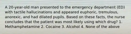 A 20-year-old man presented to the emergency department (ED) with tactile hallucinations and appeared euphoric, tremulous, anorexic, and had dilated pupils. Based on these facts, the nurse concludes that the patient was most likely using which drug? 1. Methamphetamine 2. Cocaine 3. Alcohol 4. None of the above