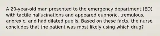 A 20-year-old man presented to the emergency department (ED) with tactile hallucinations and appeared euphoric, tremulous, anorexic, and had dilated pupils. Based on these facts, the nurse concludes that the patient was most likely using which drug?