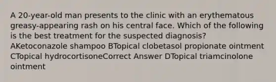 A 20-year-old man presents to the clinic with an erythematous greasy-appearing rash on his central face. Which of the following is the best treatment for the suspected diagnosis? AKetoconazole shampoo BTopical clobetasol propionate ointment CTopical hydrocortisoneCorrect Answer DTopical triamcinolone ointment