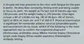 A 20-year-old man presents to the clinic with fatigue for the past 6 weeks. He describes constantly feeling tired and being unable to focus on work. His weight at his last visit 6 months ago was 180 pounds, and his weight today is 150 pounds. Vital signs include a BP of 120/80 mm Hg, HR of 98 bpm, RR of 20/min, SpO2 of 98% on room air, and T of 100.6°F. Physical examination is significant for nontender anterior cervical lymphadenopathy and excoriations on his trunk. Which of the following is the most appropriate test to confirm the suspected diagnosis? AAntinuclear antibodies assay BBone marrow biopsy CExcisional lymph node biopsy DFine-needle aspiration EHeterophile antibody testing