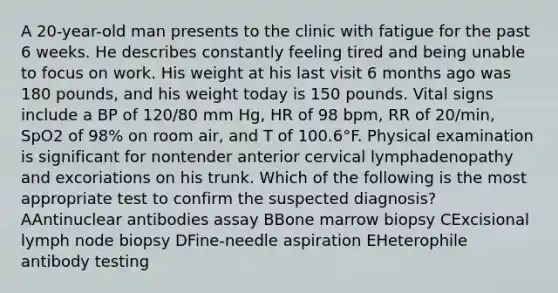 A 20-year-old man presents to the clinic with fatigue for the past 6 weeks. He describes constantly feeling tired and being unable to focus on work. His weight at his last visit 6 months ago was 180 pounds, and his weight today is 150 pounds. Vital signs include a BP of 120/80 mm Hg, HR of 98 bpm, RR of 20/min, SpO2 of 98% on room air, and T of 100.6°F. Physical examination is significant for nontender anterior cervical lymphadenopathy and excoriations on his trunk. Which of the following is the most appropriate test to confirm the suspected diagnosis? AAntinuclear antibodies assay BBone marrow biopsy CExcisional lymph node biopsy DFine-needle aspiration EHeterophile antibody testing