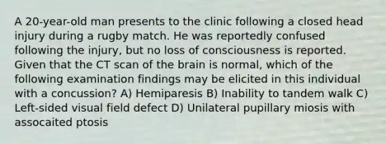 A 20-year-old man presents to the clinic following a closed head injury during a rugby match. He was reportedly confused following the injury, but no loss of consciousness is reported. Given that the CT scan of the brain is normal, which of the following examination findings may be elicited in this individual with a concussion? A) Hemiparesis B) Inability to tandem walk C) Left-sided visual field defect D) Unilateral pupillary miosis with assocaited ptosis