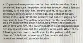 A 20-year-old man presents to the clinic with his mother. She is concerned because the patient continues to report that a famous celebrity is in love with him. Per the patient, he was at the celebrity's concert about 4 weeks ago, and although he was sitting in the upper level, the celebrity was directly singing her love song to him. The patient also notes that the celebrity was on a TV interview the other night during which she stated she was in love with him. The patient's mother is concerned because her son has not even met this celebrity in the past. Which of the following is the correct classification for this patient's delusion disorder? A Delusion of reference B Erotomanic delusion C Grandiose delusion D Jealousy delusion