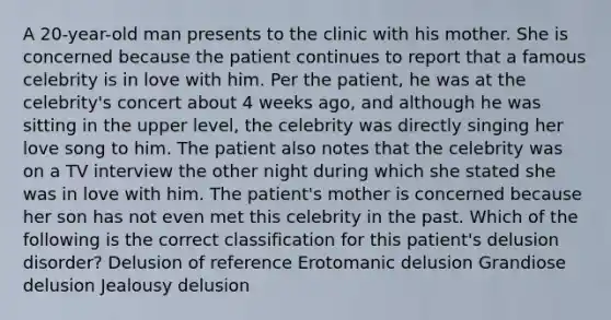 A 20-year-old man presents to the clinic with his mother. She is concerned because the patient continues to report that a famous celebrity is in love with him. Per the patient, he was at the celebrity's concert about 4 weeks ago, and although he was sitting in the upper level, the celebrity was directly singing her love song to him. The patient also notes that the celebrity was on a TV interview the other night during which she stated she was in love with him. The patient's mother is concerned because her son has not even met this celebrity in the past. Which of the following is the correct classification for this patient's delusion disorder? Delusion of reference Erotomanic delusion Grandiose delusion Jealousy delusion