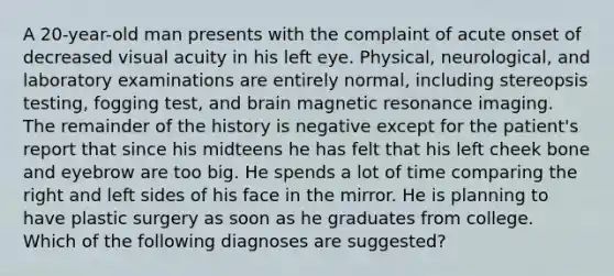 A 20-year-old man presents with the complaint of acute onset of decreased visual acuity in his left eye. Physical, neurological, and laboratory examinations are entirely normal, including stereopsis testing, fogging test, and brain magnetic resonance imaging. The remainder of the history is negative except for the patient's report that since his midteens he has felt that his left cheek bone and eyebrow are too big. He spends a lot of time comparing the right and left sides of his face in the mirror. He is planning to have plastic surgery as soon as he graduates from college. Which of the following diagnoses are suggested?