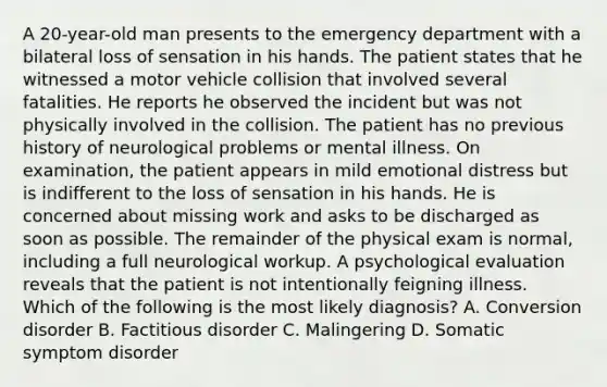 A 20-year-old man presents to the emergency department with a bilateral loss of sensation in his hands. The patient states that he witnessed a motor vehicle collision that involved several fatalities. He reports he observed the incident but was not physically involved in the collision. The patient has no previous history of neurological problems or mental illness. On examination, the patient appears in mild emotional distress but is indifferent to the loss of sensation in his hands. He is concerned about missing work and asks to be discharged as soon as possible. The remainder of the physical exam is normal, including a full neurological workup. A psychological evaluation reveals that the patient is not intentionally feigning illness. Which of the following is the most likely diagnosis? A. Conversion disorder B. Factitious disorder C. Malingering D. Somatic symptom disorder